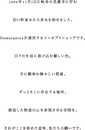 2006年11月2日に岐阜の美濃市に佇む旧い町並みから始めました。Damasquinaが運営する、D.cuir Randomのコンセプトショップです。日々の生活に溶け込む色合い、手に馴染む優しい質感、ずっと傍にある物。そんな創造した物達の心を表現したい場所、それがMaisの生まれた意味、願いです。