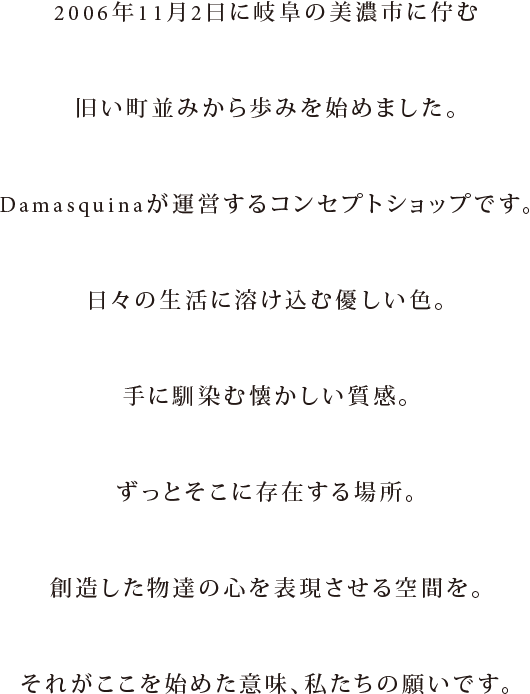 2006年11月2日に岐阜の美濃市に佇む旧い町並みから始めました。Damasquinaが運営する、D.cuir Randomのコンセプトショップです。日々の生活に溶け込む色合い、手に馴染む優しい質感、ずっと傍にある物。そんな創造した物達の心を表現したい場所、それがMaisの生まれた意味、願いです。